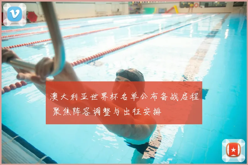 澳大利亚世界杯名单公布备战启程 聚焦阵容调整与出征安排
