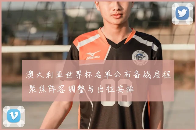 澳大利亚世界杯名单公布备战启程 聚焦阵容调整与出征安排